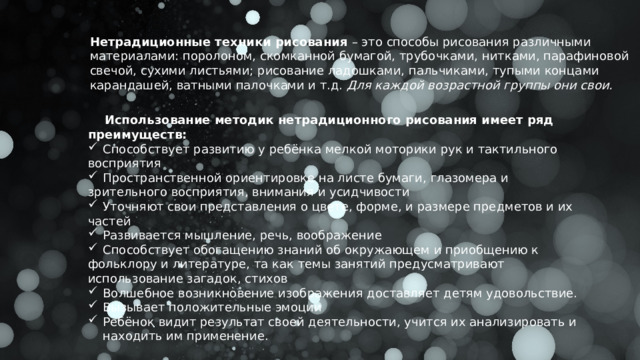 Нетрадиционные техники рисования – это способы рисования различными материалами: поролоном, скомканной бумагой, трубочками, нитками, парафиновой свечой, сухими листьями; рисование ладошками, пальчиками, тупыми концами карандашей, ватными палочками и т.д. Для каждой возрастной группы они свои.  Использование методик нетрадиционного рисования имеет ряд преимуществ: Способствует развитию у ребёнка мелкой моторики рук и тактильного восприятия Пространственной ориентировке на листе бумаги, глазомера и зрительного восприятия, внимания и усидчивости Уточняют свои представления о цвете, форме, и размере предметов и их частей Развивается мышление, речь, воображение Способствует обогащению знаний об окружающем и приобщению к фольклору и литературе, та как темы занятий предусматривают использование загадок, стихов Волшебное возникновение изображения доставляет детям удовольствие. Вызывает положительные эмоции Ребёнок видит результат своей деятельности, учится их анализировать и находить им применение.  