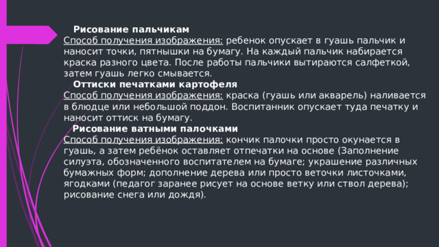  Рисование пальчикам Способ получения изображения: ребенок опускает в гуашь пальчик и наносит точки, пятнышки на бумагу. На каждый пальчик набирается краска разного цвета. После работы пальчики вытираются салфеткой, затем гуашь легко смывается.  Оттиски печатками картофеля Способ получения изображения: краска (гуашь или акварель) наливается в блюдце или небольшой поддон. Воспитанник опускает туда печатку и наносит оттиск на бумагу.  Рисование ватными палочками Способ получения изображения: кончик палочки просто окунается в гуашь, а затем ребёнок оставляет отпечатки на основе (Заполнение силуэта, обозначенного воспитателем на бумаге; украшение различных бумажных форм; дополнение дерева или просто веточки листочками, ягодками (педагог заранее рисует на основе ветку или ствол дерева); рисование снега или дождя). 