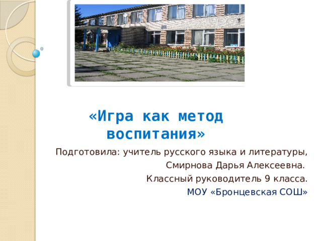   «Игра как метод воспитания» Подготовила: учитель русского языка и литературы, Смирнова Дарья Алексеевна. Классный руководитель 9 класса. МОУ «Бронцевская СОШ» 