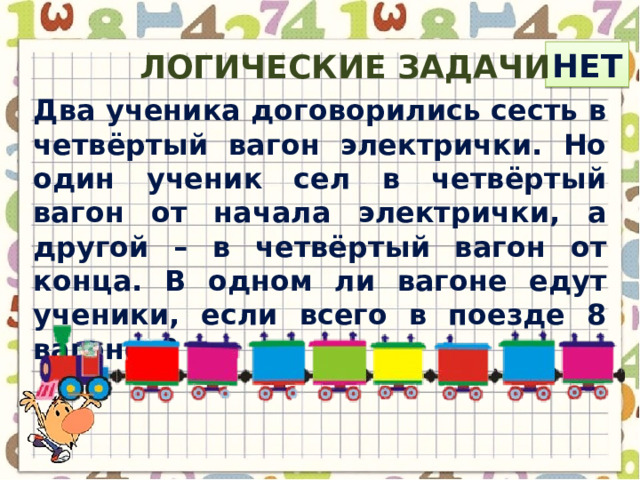 нет Логические задачи Два ученика договорились сесть в четвёртый вагон электрички. Но один ученик сел в четвёртый вагон от начала электрички, а другой – в четвёртый вагон от конца. В одном ли вагоне едут ученики, если всего в поезде 8 вагонов? 