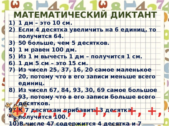 Математический диктант 1 дм – это 10 см. Если 4 десятка увеличить на 6 единиц, то получится 64. 50 больше, чем 5 десятков. 1 м равен 100 дм. Из 1 м вычесть 1 дм – получится 1 см. 1 дм 5 см – это 15 см. Из чисел 25, 37, 16, 20 самое маленькое 20, потому что в его записи меньше всего единиц. Из чисел 67, 84, 93, 30, 69 самое большое 93, потому что в его записи больше всего десятков. К 7 десяткам прибавить 3 десятка – получится 100. В числе 47 содержится 4 десятка и 7 единиц. +, -, -, -, -, +, -, +, +, + 