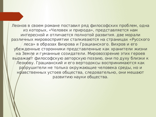 Леонов в своем романе поставил ряд философских проблем, одна из которых, «Человек и природа», представляется нам интересной и отличается полнотой развития. две морали различных мировосприятии сталкиваются на страницах «Русского леса» в образах Вихрова и Грацианского. Вихров и его убежденные сторонники представленные как хранители жизни на Земле и гуманные созидатели. Мировоззрение этих героев выражает философскую авторскую поэзию, они по духу близки к Леонову. Грацианский и его вертодоксы воспринимаются как разрушители не только окружающие человека среды, но и нравственных устоев общества, следовательно, они мешают развитию науки общества. 