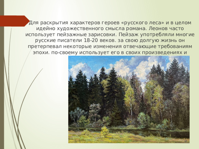 Для раскрытия характеров героев «русского леса» и в целом идейно художественного смысла романа. Леонов часто использует пейзажные зарисовки. Пейзаж употребляли многие русские писатели 18-20 веков. за свою долгую жизнь он претерпевал некоторые изменения отвечающие требованиям эпохи. по-своему использует его в своих произведениях и Леонид Максимович. 
