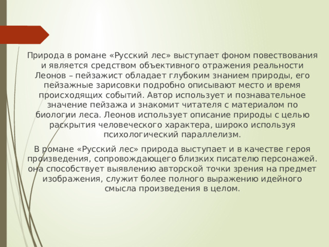 Природа в романе «Русский лес» выступает фоном повествования и является средством объективного отражения реальности Леонов – пейзажист обладает глубоким знанием природы, его пейзажные зарисовки подробно описывают место и время происходящих событий. Автор использует и познавательное значение пейзажа и знакомит читателя с материалом по биологии леса. Леонов использует описание природы с целью раскрытия человеческого характера, широко используя психологический параллелизм. В романе «Русский лес» природа выступает и в качестве героя произведения, сопровождающего близких писателю персонажей. она способствует выявлению авторской точки зрения на предмет изображения, служит более полного выражению идейного смысла произведения в целом. 