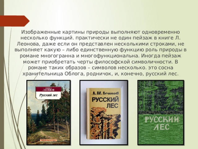 Изображенные картины природы выполняют одновременно несколько функций. практически не один пейзаж в книге Л. Леонова, даже если он представлен несколькими строками, не выполняет какую – либо единственную функцию роль природы в романе многогранна и многофункциональна. Иногда пейзаж может приобретать черты философской символичности. В романе таких образов – символов несколько. это сосна хранительница Облога, родничок, и, конечно, русский лес. 