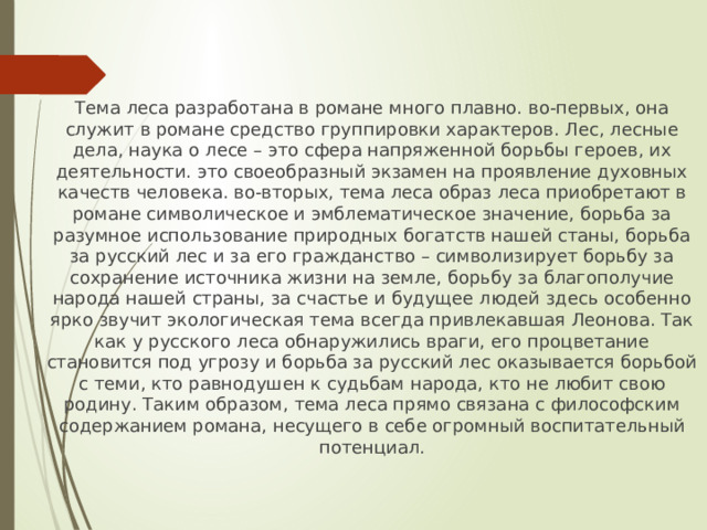 Тема леса разработана в романе много плавно. во-первых, она служит в романе средство группировки характеров. Лес, лесные дела, наука о лесе – это сфера напряженной борьбы героев, их деятельности. это своеобразный экзамен на проявление духовных качеств человека. во-вторых, тема леса образ леса приобретают в романе символическое и эмблематическое значение, борьба за разумное использование природных богатств нашей станы, борьба за русский лес и за его гражданство – символизирует борьбу за сохранение источника жизни на земле, борьбу за благополучие народа нашей страны, за счастье и будущее людей здесь особенно ярко звучит экологическая тема всегда привлекавшая Леонова. Так как у русского леса обнаружились враги, его процветание становится под угрозу и борьба за русский лес оказывается борьбой с теми, кто равнодушен к судьбам народа, кто не любит свою родину. Таким образом, тема леса прямо связана с философским содержанием романа, несущего в себе огромный воспитательный потенциал. 