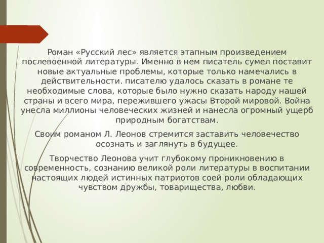 Роман «Русский лес» является этапным произведением послевоенной литературы. Именно в нем писатель сумел поставит новые актуальные проблемы, которые только намечались в действительности. писателю удалось сказать в романе те необходимые слова, которые было нужно сказать народу нашей страны и всего мира, пережившего ужасы Второй мировой. Война унесла миллионы человеческих жизней и нанесла огромный ущерб природным богатствам. Своим романом Л. Леонов стремится заставить человечество осознать и заглянуть в будущее. Творчество Леонова учит глубокому проникновению в современность, сознанию великой роли литературы в воспитании настоящих людей истинных патриотов соей роли обладающих чувством дружбы, товарищества, любви. 