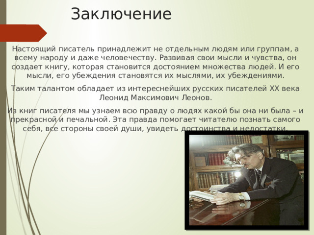 Заключение Настоящий писатель принадлежит не отдельным людям или группам, а всему народу и даже человечеству. Развивая свои мысли и чувства, он создает книгу, которая становится достоянием множества людей. И его мысли, его убеждения становятся их мыслями, их убеждениями. Таким талантом обладает из интереснейших русских писателей ХХ века Леонид Максимович Леонов. Из книг писателя мы узнаем всю правду о людях какой бы она ни была – и прекрасной и печальной. Эта правда помогает читателю познать самого себя, все стороны своей души, увидеть достоинства и недостатки. 