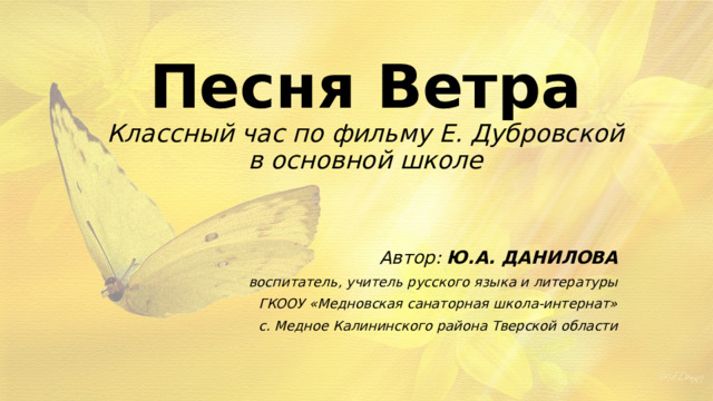 Песня Ветра  Классный час по фильму Е. Дубровской  в основной школе Автор: Ю.А. ДАНИЛОВА воспитатель, учитель русского языка и литературы ГКООУ «Медновская санаторная школа-интернат» с. Медное Калининского района Тверской области 
