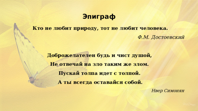 Эпиграф Кто не любит природу, тот не любит человека. Ф.М. Достоевский  Доброжелателен будь и чист душой, Не отвечай на зло таким же злом. Пускай толпа идет с толпой. А ты всегда оставайся собой. Нвер Симонян 