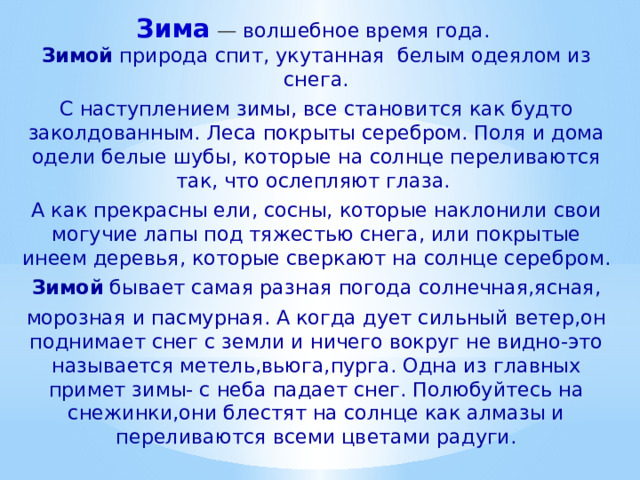Зима   — волшебное время года.  Зимой природа спит, укутанная белым одеялом из снега. С наступлением зимы, все становится как будто заколдованным. Леса покрыты серебром. Поля и дома одели белые шубы, которые на солнце переливаются так, что ослепляют глаза. А как прекрасны ели, сосны, которые наклонили свои могучие лапы под тяжестью снега, или покрытые инеем деревья, которые сверкают на солнце серебром. Зимой бывает самая разная погода солнечная,ясная, морозная и пасмурная. А когда дует сильный ветер,он поднимает снег с земли и ничего вокруг не видно-это называется метель,вьюга,пурга. Одна из главных примет зимы- с неба падает снег. Полюбуйтесь на снежинки,они блестят на солнце как алмазы и переливаются всеми цветами радуги. 
