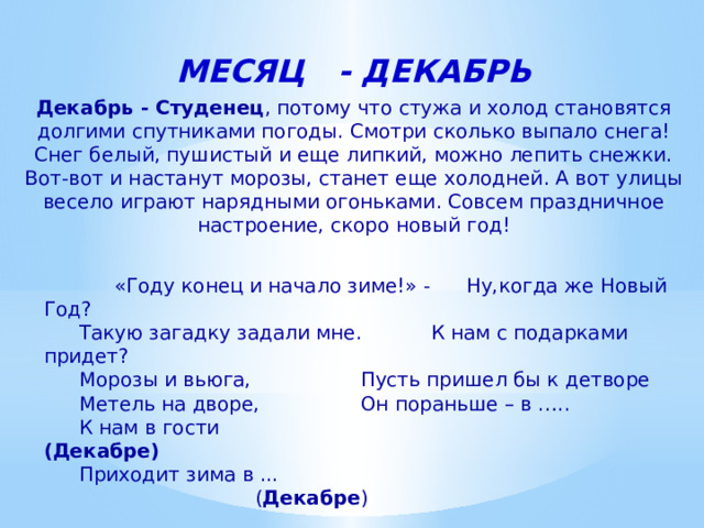 МЕСЯЦ - ДЕКАБРЬ Декабрь - Студенец , потому что стужа и холод становятся долгими спутниками погоды. Смотри сколько выпало снега! Снег белый, пушистый и еще липкий, можно лепить снежки. Вот-вот и настанут морозы, станет еще холодней. А вот улицы весело играют нарядными огоньками. Совсем праздничное настроение, скоро новый год!   «Году конец и начало зиме!» -  Ну,когда же Новый Год?   Такую загадку задали мне.   К нам с подарками придет?   Морозы и вьюга,    Пусть пришел бы к детворе   Метель на дворе,    Он пораньше – в …..   К нам в гости   (Декабре)   Приходит зима в ...     ( Декабре ) 