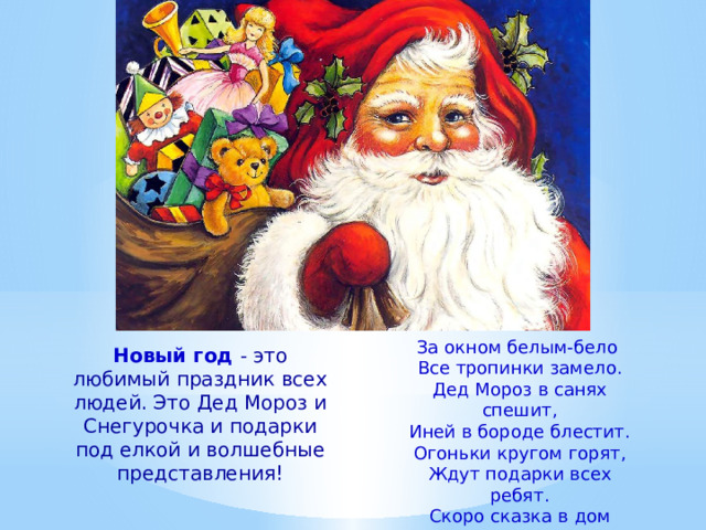 За окном белым-бело Все тропинки замело. Дед Мороз в санях спешит, Иней в бороде блестит. Огоньки кругом горят, Ждут подарки всех ребят. Скоро сказка в дом придет Наступает Новый Год! Новый год - это любимый праздник всех людей. Это Дед Мороз и Снегурочка и подарки под елкой и волшебные представления! 