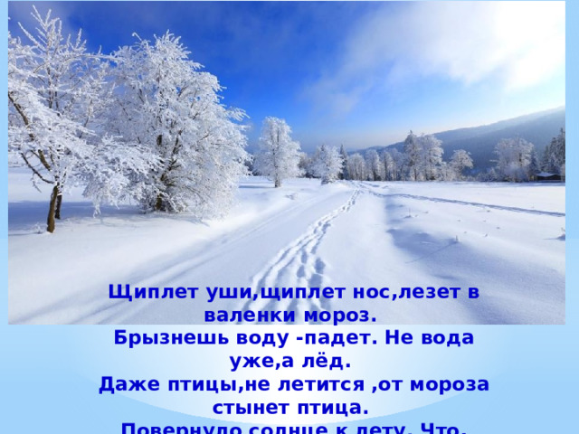 Щиплет уши,щиплет нос,лезет в валенки мороз. Брызнешь воду -падет. Не вода уже,а лёд. Даже птицы,не летится ,от мороза стынет птица. Повернуло солнце к лету. Что, скажи,за месяц это?     (Январь). 