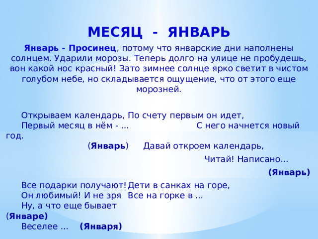 МЕСЯЦ - ЯНВАРЬ Январь - Просинец , потому что январские дни наполнены солнцем. Ударили морозы. Теперь долго на улице не пробудешь, вон какой нос красный! Зато зимнее солнце ярко светит в чистом голубом небе, но складывается ощущение, что от этого еще морозней.   Открываем календарь,   По счету первым он идет,    Первый месяц в нём - ... С него начнется новый год.     ( Январь )  Давай откроем календарь,   Читай! Написано…     (Январь)   Все подарки получают!   Дети в санках на горе,    Он любимый! И не зря   Все на горке в …    Ну, а что еще бывает   ( Январе)    Веселее … (Января)   