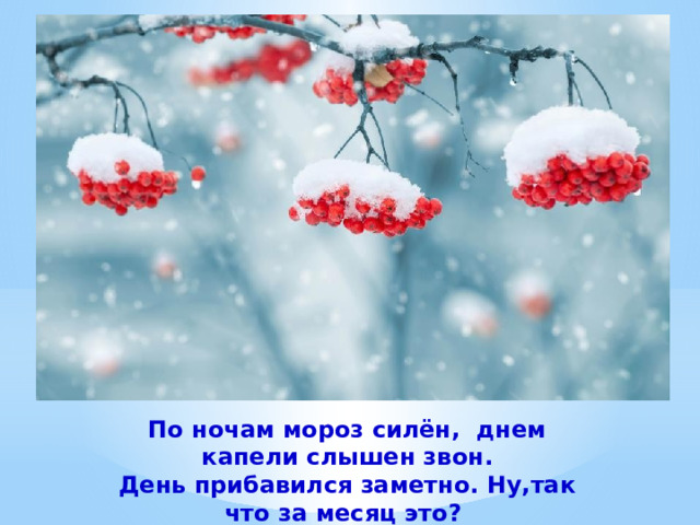 По ночам мороз силён, днем капели слышен звон. День прибавился заметно. Ну,так что за месяц это?  (Февраль). 