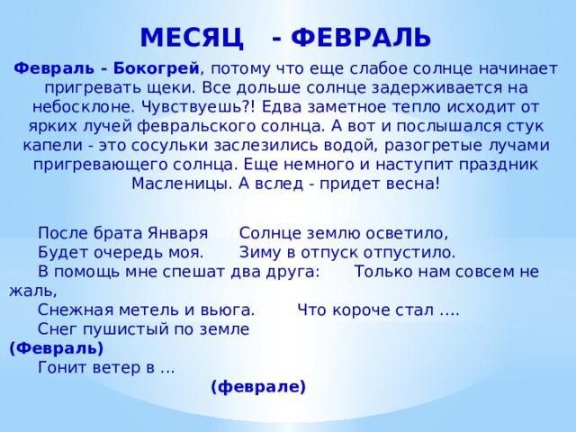 МЕСЯЦ - ФЕВРАЛЬ Февраль - Бокогрей , потому что еще слабое солнце начинает пригревать щеки. Все дольше солнце задерживается на небосклоне. Чувствуешь?! Едва заметное тепло исходит от ярких лучей февральского солнца. А вот и послышался стук капели - это сосульки заслезились водой, разогретые лучами пригревающего солнца. Еще немного и наступит праздник Масленицы. А вслед - придет весна!  После брата Января   Солнце землю осветило,   Будет очередь моя.   Зиму в отпуск отпустило.   В помощь мне спешат два друга:  Только нам совсем не жаль,   Снежная метель и вьюга.   Что короче стал ….   Снег пушистый по земле ( Февраль)   Гонит ветер в ...    (феврале) 