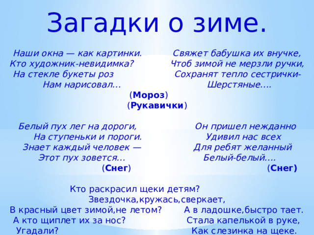 Загадки о зиме.   Наши окна — как картинки. Свяжет бабушка их внучке,  Кто художник-невидимка? Чтоб зимой не мерзли ручки,  На стекле букеты роз Сохранят тепло сестрички-  Нам нарисовал… Шерстяные….   ( Мороз ) ( Рукавички )   Белый пух лег на дороги, Он пришел нежданно  На ступеньки и пороги. Удивил нас всех  Знает каждый человек — Для ребят желанный  Этот пух зовется… Белый-белый….   ( Снег ) ( Снег)   Кто раскрасил щеки детям? Звездочка,кружась,сверкает,  В красный цвет зимой,не летом? А в ладошке,быстро тает.  А кто щиплет их за нос? Стала капелькой в руке,  Угадали? Как слезинка на щеке.   (Дед Мороз). (Снежинка).    