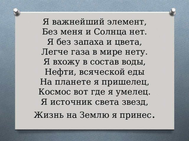 Я важнейший элемент,  Без меня и Солнца нет.  Я без запаха и цвета,  Легче газа в мире нету.  Я вхожу в состав воды,  Нефти, всяческой еды  На планете я пришелец,  Космос вот где я умелец.  Я источник света звезд,  Жизнь на Землю я принес . 