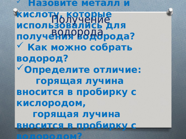 Получение водорода  Назовите металл и кислоту, которые использовались для получения водорода?  Как можно собрать водород? Определите отличие:  горящая лучина вносится в пробирку с кислородом,  горящая лучина вносится в пробирку с водородом?   