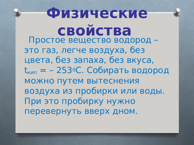 Физические свойства  Простое вещество водород – это газ, легче воздуха, без цвета, без запаха, без вкуса, t кип  = – 253 0 С. Собирать водород можно путем вытеснения воздуха из пробирки или воды. При это пробирку нужно перевернуть вверх дном. 