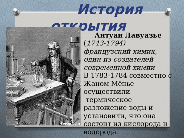  История открытия Антуан Лавуазье ( 1743-1794) французский химик, один из создателей современной химии В 1783-1784 совместно с Жаном Мёнье осуществили  термическое разложение воды и установили, что она состоит из кислорода и водорода. 