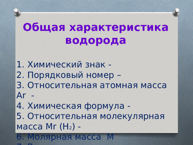 Общая характеристика водорода  1. Химический знак -   2. Порядковый номер –   3. Относительная атомная масса Ar  -  4. Химическая формула -   5. Относительная молекулярная масса Мr (Н 2 ) -  6. Молярная масса  М  7. Валентность - .   