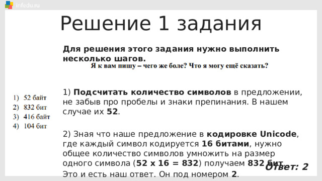 Решение 1 задания Для решения этого задания нужно выполнить несколько шагов. 1) Подсчитать количество символов в предложении, не забыв про пробелы и знаки препинания. В нашем случае их 52 . 2) Зная что наше предложение в кодировке Unicode , где каждый символ кодируется 16 битами , нужно общее количество символов умножить на размер одного символа ( 52 х 16 = 832 ) получаем 832 бит . Это и есть наш ответ. Он под номером 2 . Ответ: 2 