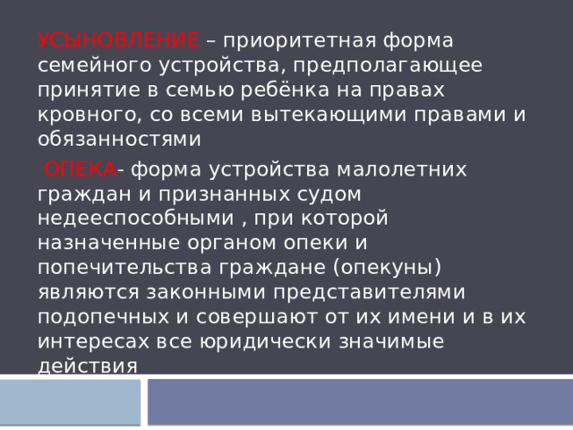 УСЫНОВЛЕНИЕ – приоритетная форма семейного устройства, предполагающее принятие в семью ребёнка на правах кровного, со всеми вытекающими правами и обязанностями  ОПЕКА - форма устройства малолетних граждан и признанных судом недееспособными , при которой назначенные органом опеки и попечительства граждане (опекуны) являются законными представителями подопечных и совершают от их имени и в их интересах все юридически значимые действия 
