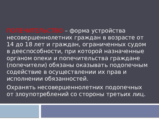 ПОПЕЧИТЕЛЬСТВО – форма устройства несовершеннолетних граждан в возрасте от 14 до 18 лет и граждан, ограниченных судом в дееспособности, при которой назначенные органом опеки и попечительства граждане (попечители) обязаны оказывать подопечным содействие в осуществлении их прав и исполнении обязанностей. Охранять несовершеннолетних подопечных от злоупотреблений со стороны третьих лиц. 