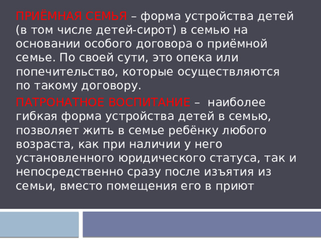 ПРИЁМНАЯ СЕМЬЯ – форма устройства детей (в том числе детей-сирот) в семью на основании особого договора о приёмной семье. По своей сути, это опека или попечительство, которые осуществляются по такому договору. ПАТРОНАТНОЕ ВОСПИТАНИЕ – наиболее гибкая форма устройства детей в семью, позволяет жить в семье ребёнку любого возраста, как при наличии у него установленного юридического статуса, так и непосредственно сразу после изъятия из семьи, вместо помещения его в приют 