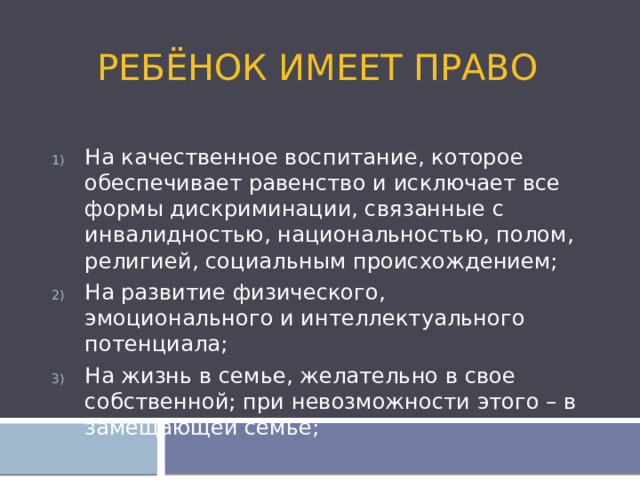 Ребёнок имеет право На качественное воспитание, которое обеспечивает равенство и исключает все формы дискриминации, связанные с инвалидностью, национальностью, полом, религией, социальным происхождением; На развитие физического, эмоционального и интеллектуального потенциала; На жизнь в семье, желательно в свое собственной; при невозможности этого – в замещающей семье; 