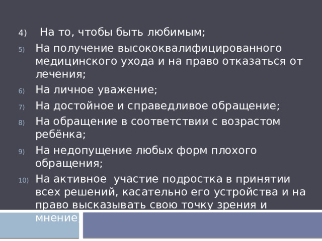 4) На то, чтобы быть любимым; На получение высококвалифицированного медицинского ухода и на право отказаться от лечения; На личное уважение; На достойное и справедливое обращение; На обращение в соответствии с возрастом ребёнка; На недопущение любых форм плохого обращения; На активное участие подростка в принятии всех решений, касательно его устройства и на право высказывать свою точку зрения и мнение; 