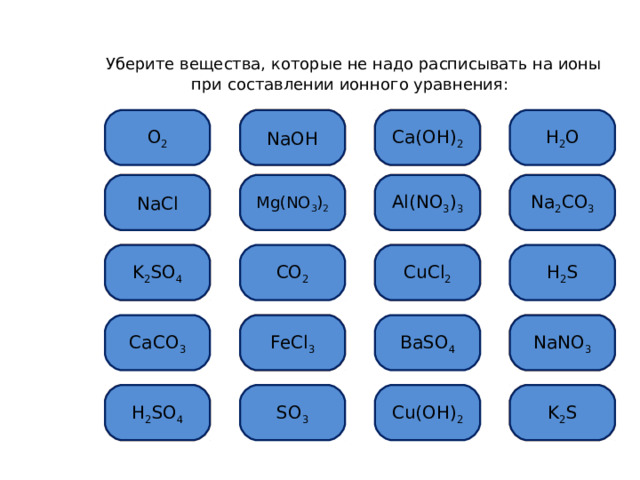  Уберите вещества, которые не надо расписывать на ионы при составлении ионного уравнения: Ошибка Ca(OH) 2 Ошибка H 2 O О 2 NaOH Mg(NO 3 ) 2 Ошибка Al(NO 3 ) 3 Ошибка NaCl Ошибка Ошибка Na 2 CO 3 Ошибка CuCl 2 Н 2 S CO 2 Ошибка K 2 SO 4 CaCO 3 Ошибка FeCl 3 Ошибка NaNO 3 BaSO 4 S О 3 K 2 S Ошибка Cu(OH) 2 H 2 SO 4 Ошибка   