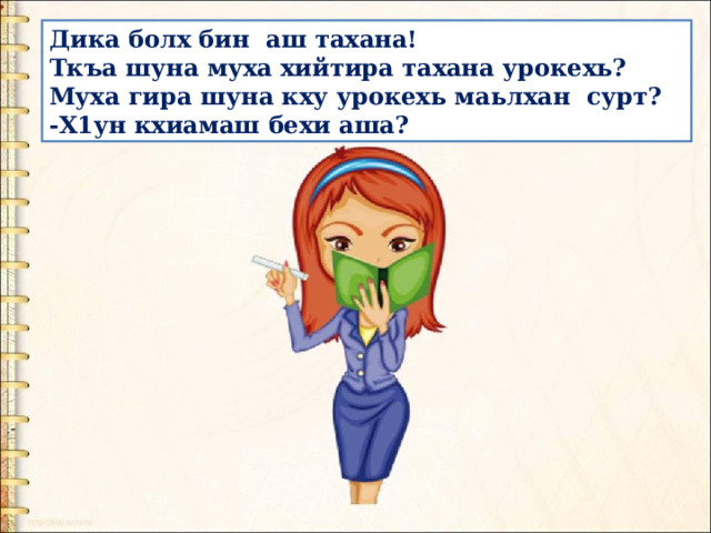 Дика болх бин  аш тахана! Ткъа шуна муха хийтира тахана урокехь?  Муха гира шуна кху урокехь маьлхан  сурт? -Х1ун кхиамаш бехи аша? 