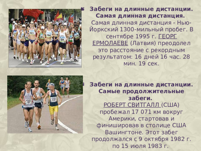 Забеги на длинные дистанции. Самая длинная дистанция.  Самая длинная дистанция - Нью-Йоркский 1300-мильный пробег. В сентябре 1995 г. ГЕОРГ ЕРМОЛАЕВЕ  (Латвия) преодолел это расстояние с рекордным результатом: 16 дней 16 час. 28 мин. 19 сек. Забеги на длинные дистанции. Самые продолжительные забеги.  РОБЕРТ СВИТГАЛЛ (США) пробежал 17 071 км вокруг Америки, стартовав и финишировав в столице США Вашингтоне. Этот забег продолжался с 9 октября 1982 г. по 15 июля 1983 г. 