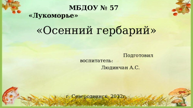  МБДОУ № 57 «Лукоморье»    «Осенний гербарий»  Подготовил воспитатель:        Людинчан А.С. г. Северодвинск, 2022г. 