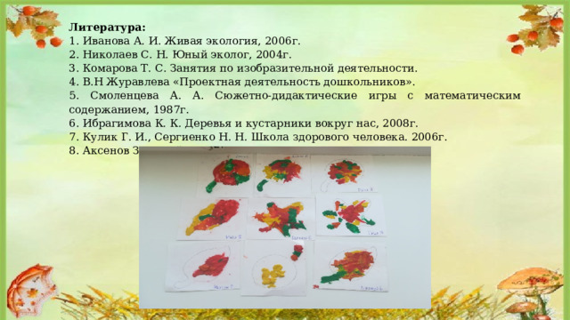 Литература: 1. Иванова А. И. Живая экология, 2006г. 2. Николаев С. Н. Юный эколог, 2004г. 3. Комарова Т. С. Занятия по изобразительной деятельности. 4. В.Н Журавлева «Проектная деятельность дошкольников». 5. Смоленцева А. А. Сюжетно-дидактические игры с математическим содержанием, 1987г. 6. Ибрагимова К. К. Деревья и кустарники вокруг нас, 2008г. 7. Кулик Г. И., Сергиенко Н. Н. Школа здорового человека. 2006г. 8. Аксенов З. Ф. Войди в природу другом, 2008г. 