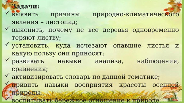  Задачи: выявить причины природно-климатического явления – листопад; выяснить, почему не все деревья одновременно теряют листву; установить, куда исчезают опавшие листья и какую пользу они приносят; развивать навыки анализа, наблюдения, сравнения; активизировать словарь по данной тематике; привить навыки восприятия красоты осенней природы; воспитывать бережное отношение к природе. 