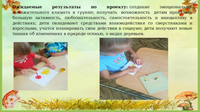Ожидаемые результаты по проекту:  создание эмоционально-положительного климата в группе; получить  возможность  детям проявлять большую активность, любознательность, самостоятельность и инициативу в действиях; дети овладевают средствами взаимодействия со сверстниками и взрослыми, учатся планировать свои действия в социуме; дети получают новые знания об изменениях в природе осенью, о видах деревьев.         
