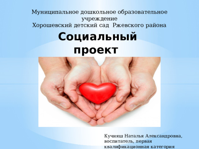 Муниципальное дошкольное образовательное учреждение Хорошевский детский сад Ржевского района Социальный проект «От чистого сердца» Кучияш Наталья Александровна, воспитатель, первая квалификационная категория 