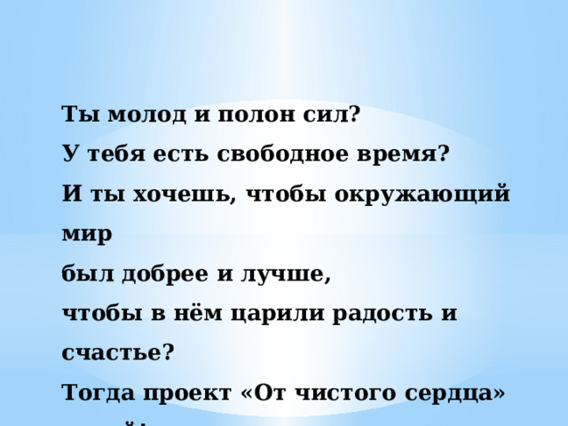 Ты молод и полон сил? У тебя есть свободное время? И ты хочешь, чтобы окружающий мир был добрее и лучше, чтобы в нём царили радость и счастье? Тогда проект «От чистого сердца» - твой! 