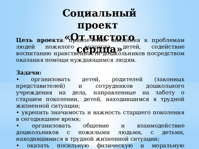 Социальный проект «От чистого сердца» Цель проекта : привлечение внимания к проблемам людей пожилого возраста, детей,  содействие воспитанию нравственности дошкольников посредством оказания  помощи нуждающимся людям. Задачи: • организовать детей, родителей (законных представителей) и сотрудников дошкольного учреждения на дела, направленные на заботу о старшем поколении, детей, находившимся в трудной жизненной ситуации; • укрепить значимость и важность старшего поколения в сегодняшнее время; • организовать общение и взаимодействие дошкольников с пожилыми людьми, с детьми, находившимися в трудной жизненной ситуации; • оказать посильную физическую и моральную поддержку пожилым людям, детям. 