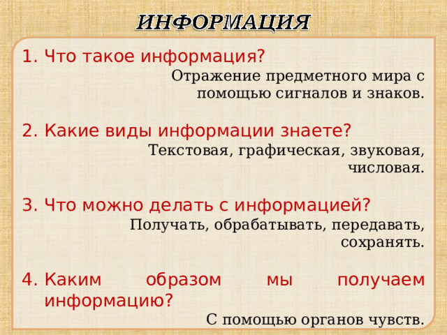 Что такое информация?   Отражение предметного мира с помощью сигналов и знаков.   Отражение предметного мира с помощью сигналов и знаков. Какие виды информации знаете? Текстовая, графическая, звуковая, числовая. Текстовая, графическая, звуковая, числовая. Текстовая, графическая, звуковая, числовая. Текстовая, графическая, звуковая, числовая. Текстовая, графическая, звуковая, числовая. Что можно делать с информацией? Получать, обрабатывать, передавать, сохранять. Получать, обрабатывать, передавать, сохранять. Получать, обрабатывать, передавать, сохранять. Получать, обрабатывать, передавать, сохранять. Каким образом мы получаем информацию?    С помощью органов чувств.    С помощью органов чувств. 