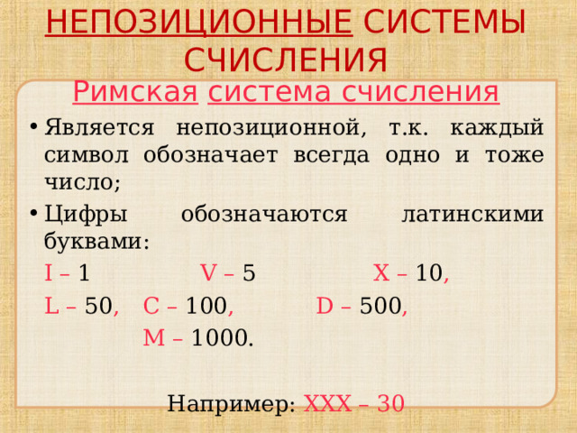 НЕПОЗИЦИОННЫЕ СИСТЕМЫ СЧИСЛЕНИЯ Римская  система счисления Является непозиционной, т.к. каждый символ обозначает всегда одно и тоже число; Цифры обозначаются латинскими буквами:  I – 1   V – 5    X – 10 ,  L – 5 0 ,  C – 100 ,   D – 500 ,    M – 10 00 . Например: XXX – 30 