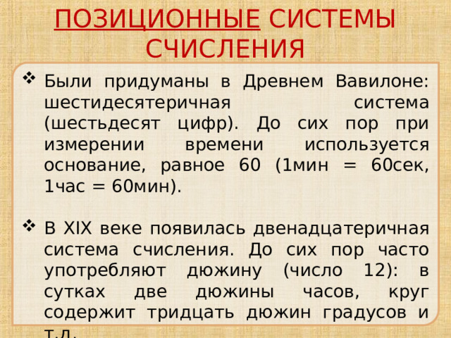 ПОЗИЦИОННЫЕ СИСТЕМЫ СЧИСЛЕНИЯ Были придуманы в Древнем Вавилоне: шестидесятеричная система (шестьдесят цифр). До сих пор при измерении времени используется основание, равное 60 (1мин = 60сек, 1час = 60мин). В XIX веке появилась двенадцатеричная система счисления. До сих пор часто употребляют дюжину (число 12): в сутках две дюжины часов, круг содержит тридцать дюжин градусов и т.д. 