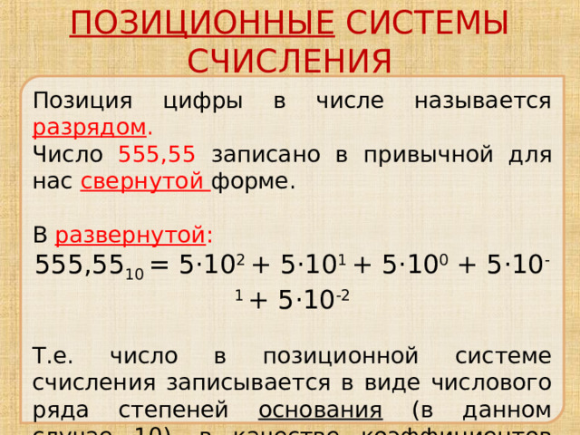 ПОЗИЦИОННЫЕ СИСТЕМЫ СЧИСЛЕНИЯ Позиция цифры в числе называется разрядом . Число 555,55 записано в привычной для нас свернутой форме. В развернутой : 555,55 10 = 5·10 2 + 5·10 1 + 5·10 0 + 5·10 -1 + 5·10 -2 Т.е. число в позиционной системе счисления записывается в виде числового ряда степеней основания (в данном случае 10), в качестве коэффициентов которых выступают цифры данного числа. 