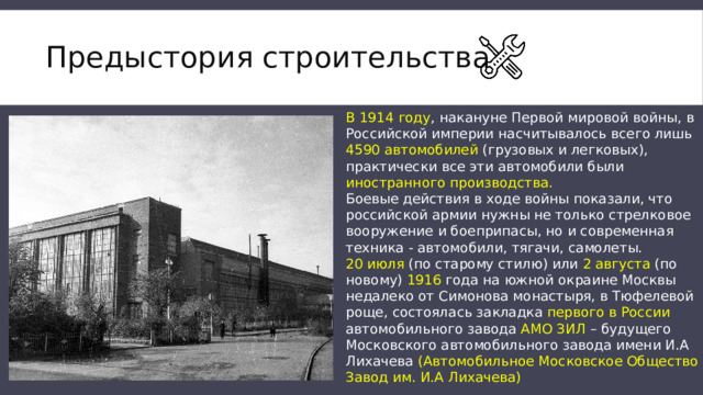 Предыстория строительства В 1914 году , накануне Первой мировой войны, в Российской империи насчитывалось всего лишь 4590 автомобилей (грузовых и легковых), практически все эти автомобили были иностранного производства. Боевые действия в ходе войны показали, что российской армии нужны не только стрелковое вооружение и боеприпасы, но и современная техника - автомобили, тягачи, самолеты. 20 июля (по старому стилю) или 2 августа (по новому) 1916 года на южной окраине Москвы недалеко от Симонова монастыря, в Тюфелевой роще, состоялась закладка первого в России автомобильного завода АМО ЗИЛ – будущего Московского автомобильного завода имени И.А Лихачева (Автомобильное Московское Общество Завод им. И.А Лихачева) 
