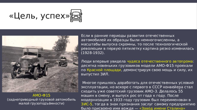 «Цель, успех»   Если в ранние периоды развития отечественных автомобилей их образцы были немногочисленны, а масштабы выпуска скромны, то после технологической революции в первую пятилетку картина резко изменилась (1928-1932). Люди впервые увидела чудеса отечественного автопрома : десятка новеньких грузовиков модели АМО-Ф15 проехали по Красной площади , демонстрируя свою мощь и силу, их выпустил ЗИЛ.  Многое пришлось доработать для отечественных условий эксплуатации, но вскоре с первого в СССР конвейера стал сходить уже советский грузовик АМО-3. Делалось 55 машин в смену, и выпуск рос от года к году. После модернизации в 1933 году грузовик был переименован в ЗИС-5 , тогда в знак признания заслуг самому предприятию было присвоено имя вождя — «Завод имени Сталина» (ЗИС). АМО-Ф15 (заднеприводный грузовой автомобиль малой грузоподъёмности) 