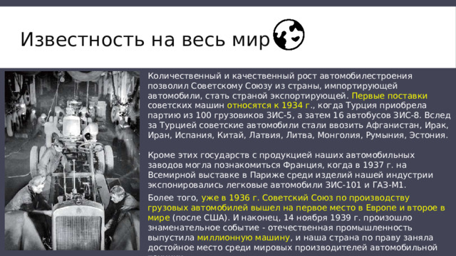 Известность на весь мир Количественный и качественный рост автомобилестроения позволил Советскому Союзу из страны, импортирующей автомобили, стать страной экспортирующей. Первые поставки советских машин относятся к 1934 г ., когда Турция приобрела партию из 100 грузовиков ЗИС-5, а затем 16 автобусов ЗИС-8. Вслед за Турцией советские автомобили стали ввозить Афганистан, Ирак, Иран, Испания, Китай, Латвия, Литва, Монголия, Румыния, Эстония. Кроме этих государств с продукцией наших автомобильных заводов могла познакомиться Франция, когда в 1937 г. на Всемирной выставке в Париже среди изделий нашей индустрии экспонировались легковые автомобили ЗИС-101 и ГАЗ-М1. Более того, уже в 1936 г. Советский Союз по производству грузовых автомобилей вышел на первое место в Европе и второе в мире (после США). И наконец, 14 ноября 1939 г. произошло знаменательное событие - отечественная промышленность выпустила миллионную машину , и наша страна по праву заняла достойное место среди мировых производителей автомобильной техники. 